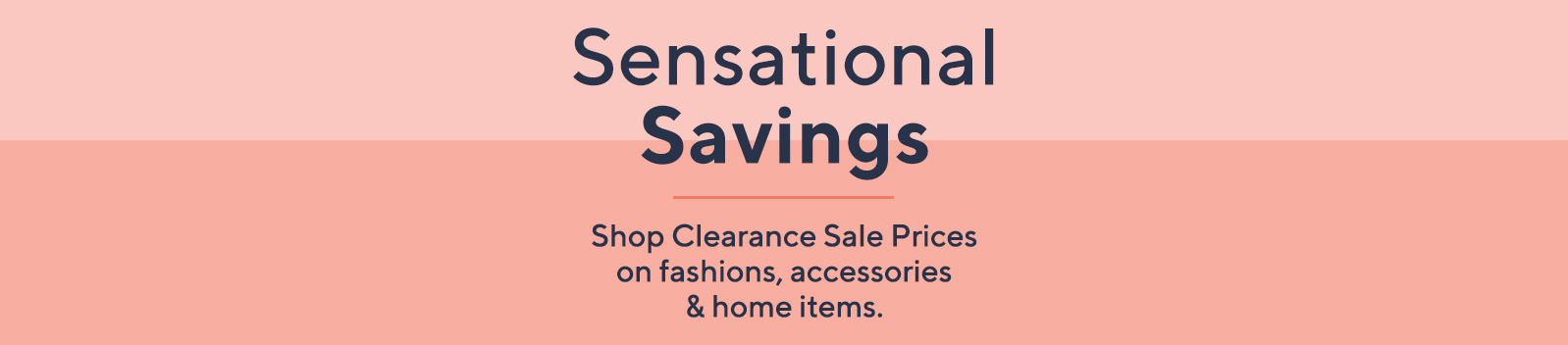 Sensational Savings  Shop Clearance Sale Prices on fashions, accessories & home items.