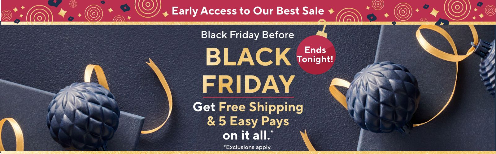 Early Access to Our Best Sale: Black Friday Before Black Friday. Get Free Shipping & 5 Easy Pays on it all. Ends Tonight! Exclusions apply.