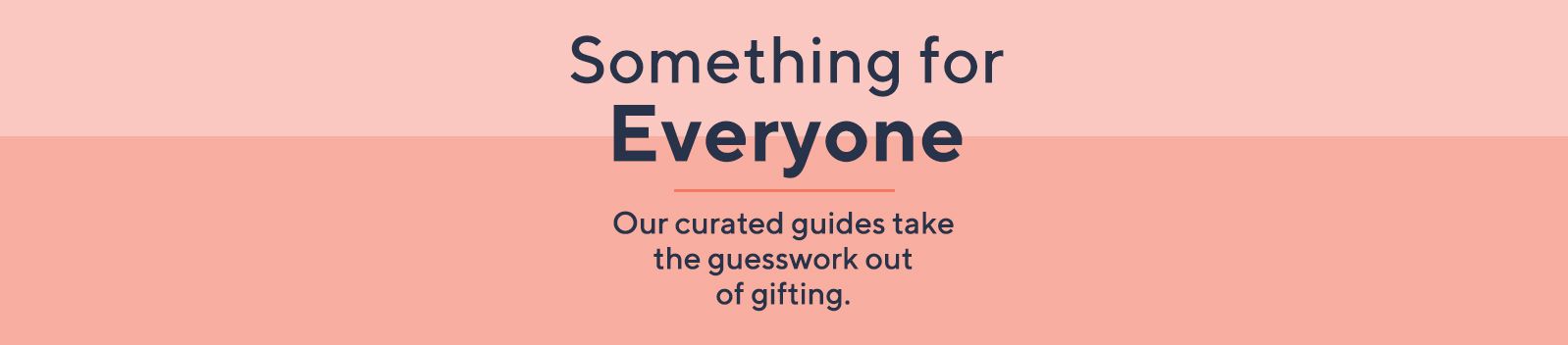 Something for Everyone.  Our curated guides take the guesswork out of gifting.