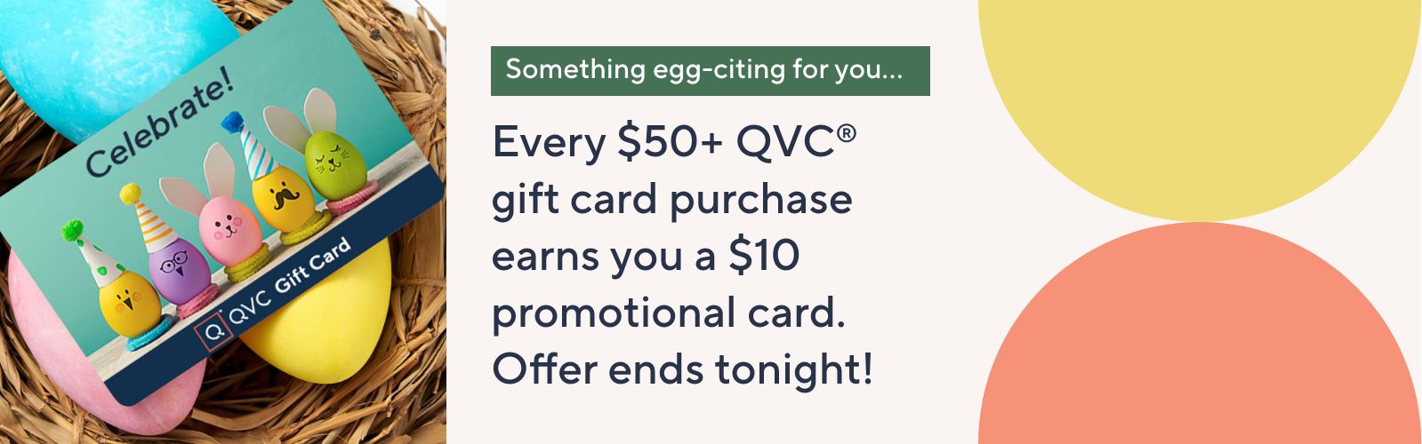 Something egg-citing for you… Every $50+ QVC® gift card purchase earns you a $10 promotional card. Offer ends tonight!