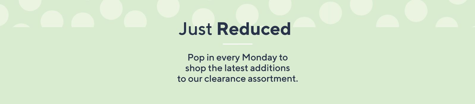 Just Reduced.  Pop in every Monday to shop the latest additions to our clearance assortment.