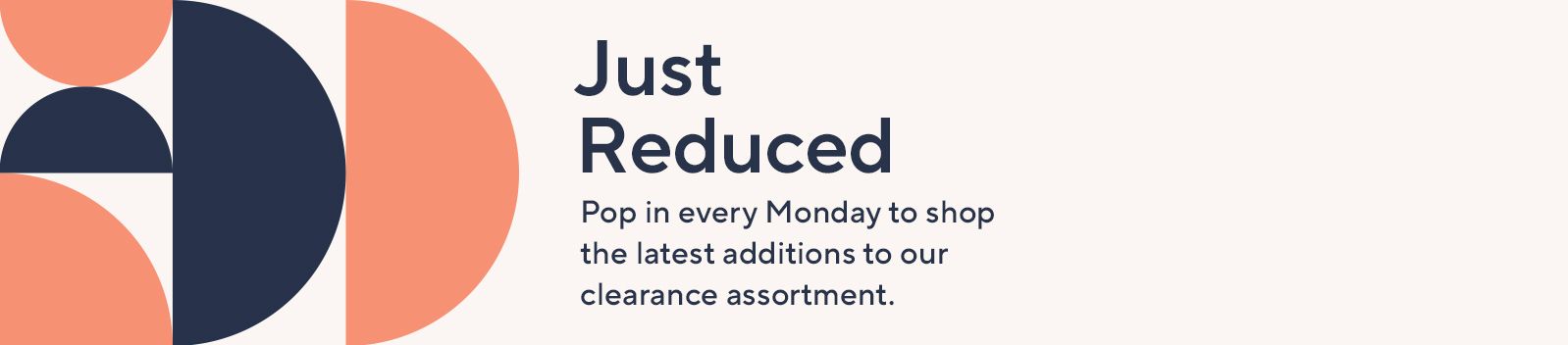 Just Reduced.  Pop in every Monday to shop the latest additions to our clearance assortment.