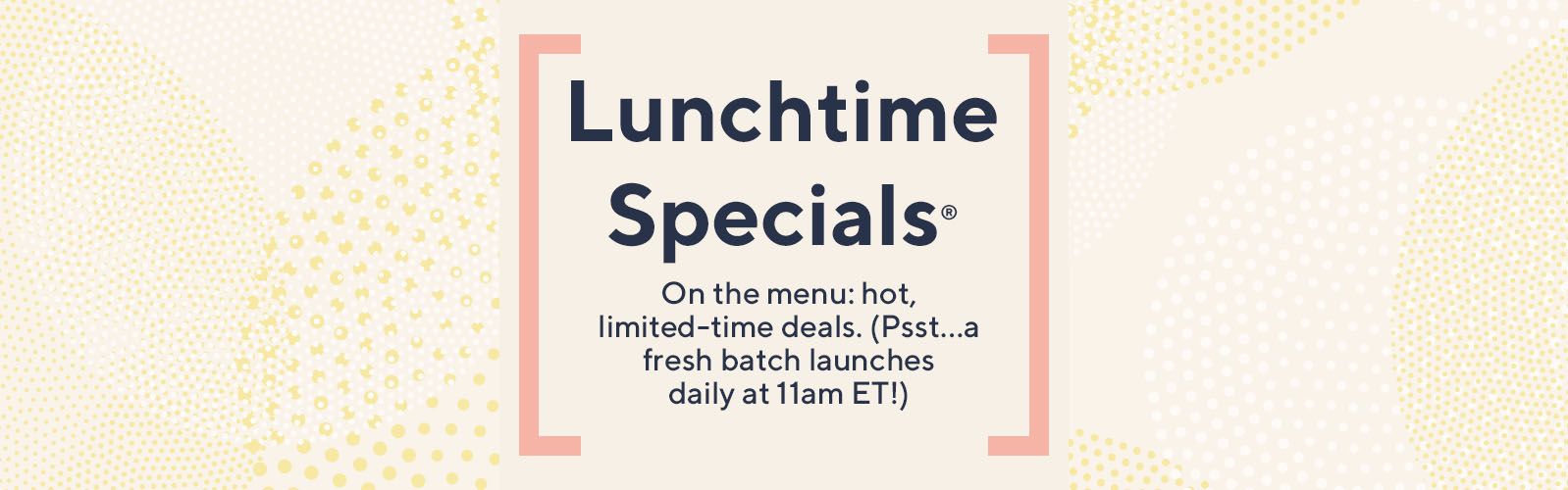 Lunchtime Specials: On the menu: hot, limited-time deals. (Psst…a fresh batch launches daily at 11am ET!)