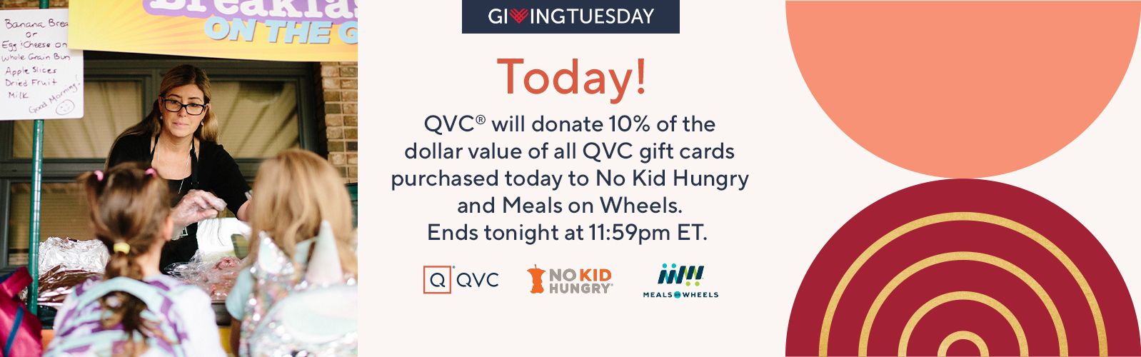Giving Tuesday Today! QVC® will donate 10% of the dollar value of all QVC gift cards purchased today to No Kid Hungry and Meals on Wheels. Ends tonight at 11:59pm ET.