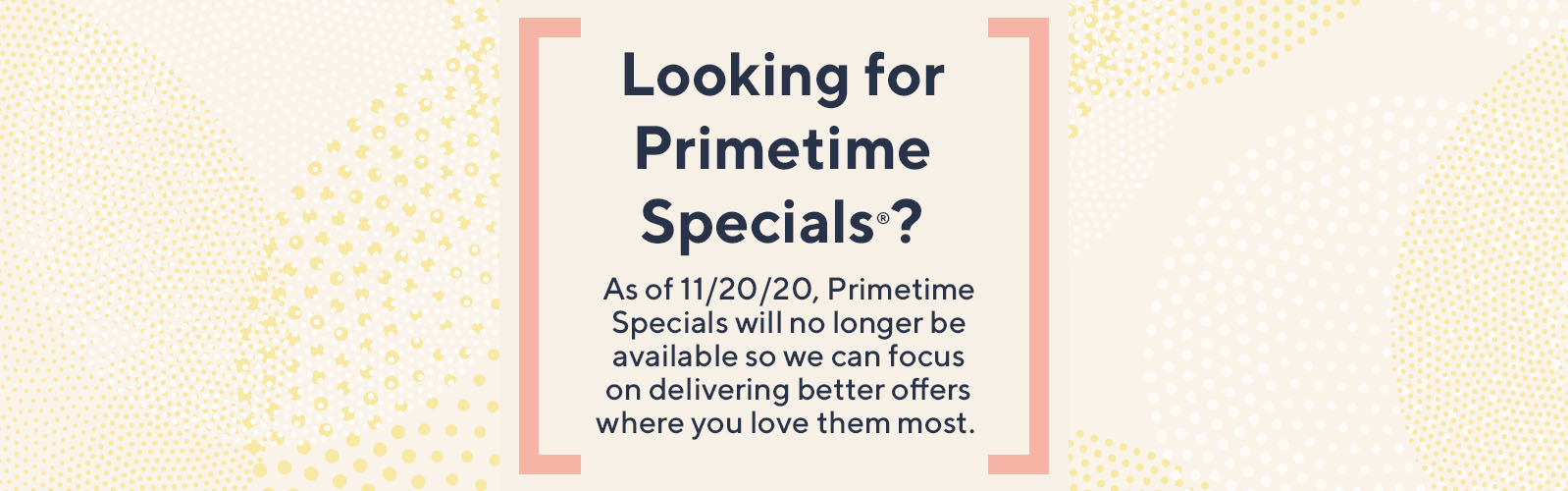 Looking for Primetime Specials®?  As of 11/20/20, Primetime Specials will no longer be available so we can focus on delivering better offers where you love them most. 