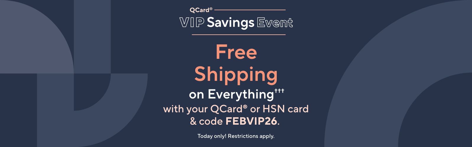 QCard® VIP Savings Event: Free Shipping on Everything††† with your QCard® or HSN card with code FEBVIP26. Today only! Restrictions apply.
