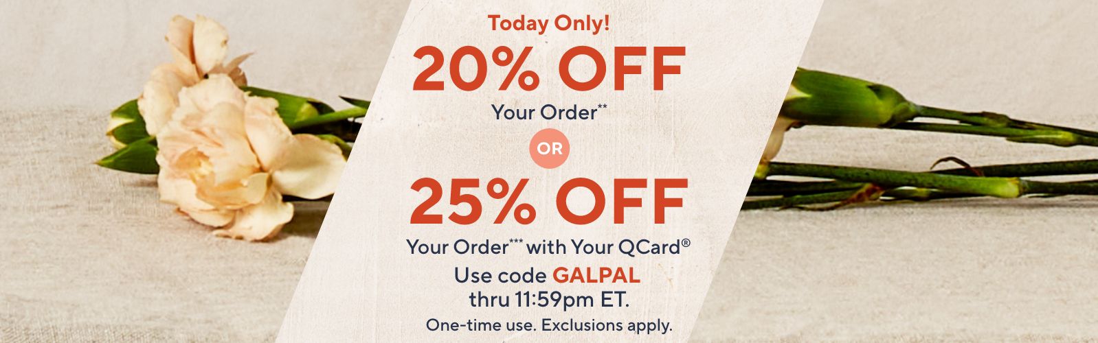 Today Only! 20% Off Your Order** or 25% Off Your Order*** with Your QCard®. Use code GALPAL thru 11:59pm ET. One-time use. Exclusions apply.