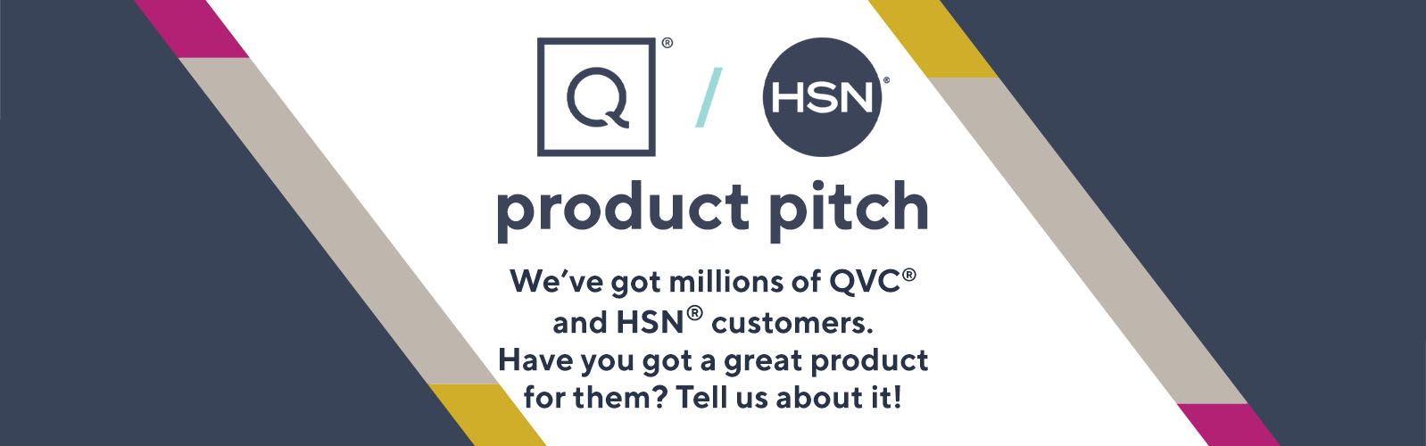 QVC/HSN.  We've got millions of QVC® and HSN® customers. Have you got a great product for them? Tell us about it!