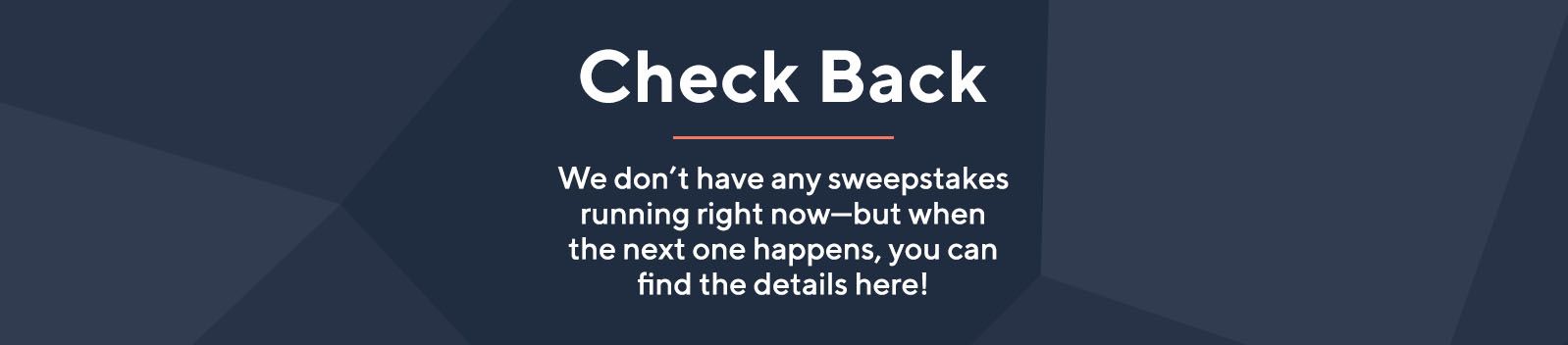 Check Back. We don't have any sweepstakes running right now—but when the next one happens, you can find the details here!