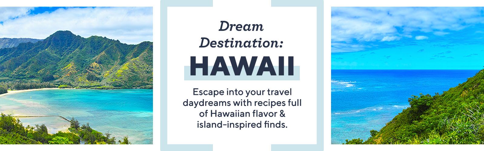 Dream Destination: Hawaii  Escape into your travel daydreams with recipes full of Hawaiian flavor & island-inspired finds.