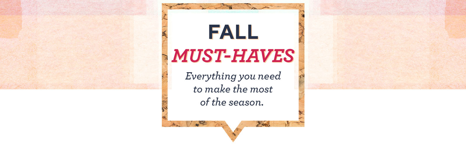 Fall Must-Haves. Everything you need to make the most of the season. 