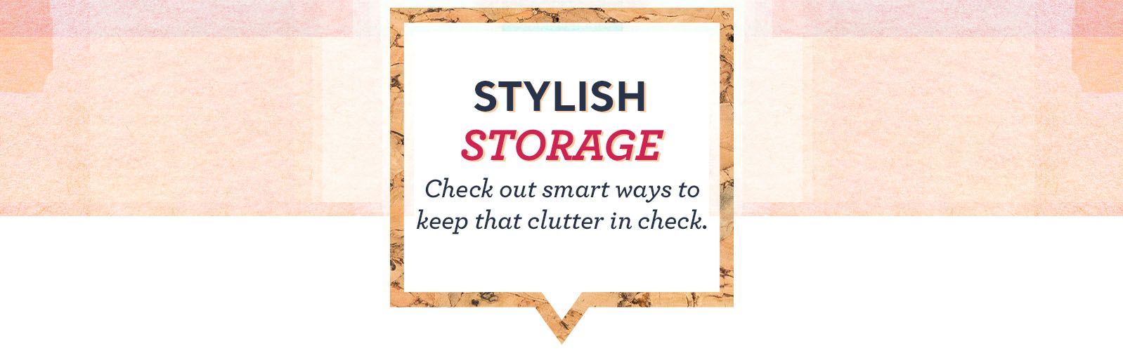 Stylish Storage. Check out smart ways to keep that clutter in check.