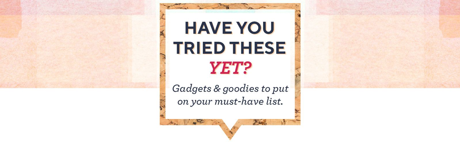 Have You Tried These Yet?  Gadgets & goodies to put on your must-have list. 