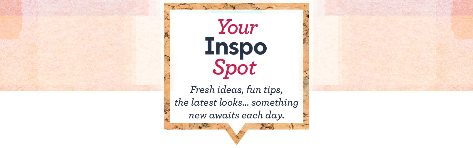 Your Inspo Spot  - Fresh ideas, fun tips, the latest looks…something new awaits each day.