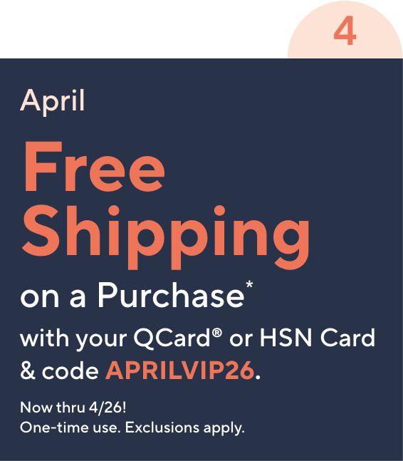April. Free Shipping on a Purchase* with your QCard or HSN Card & code APRILVIP26. Now thru 4/26! One-time use. Exclusions apply.