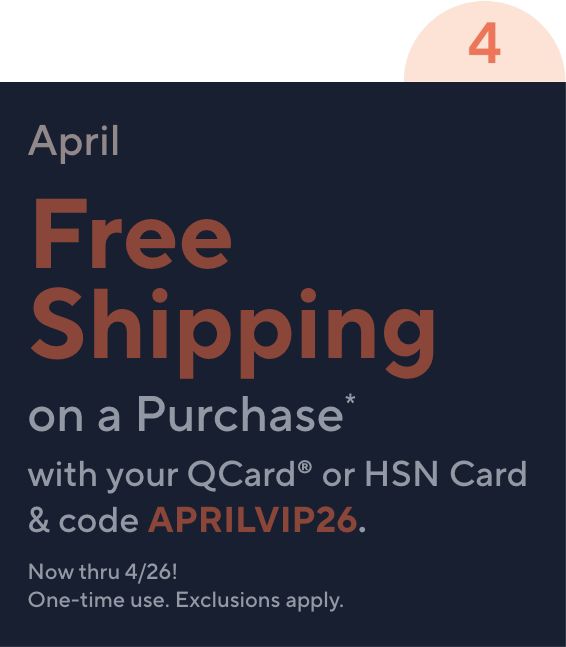 April. Free Shipping on a Purchase* with your QCard or HSN Card & code APRILVIP26. Now thru 4/26! One-time use. Exclusions apply.