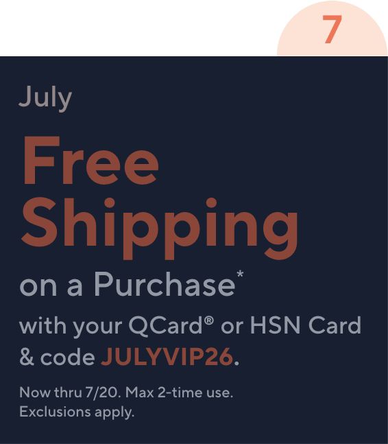 7 July Free Shipping on a Purchase* with your QCard® or HSN Card & code JULYVIP26. Now thru 7/20. Max 2-time use. Exclusions apply.