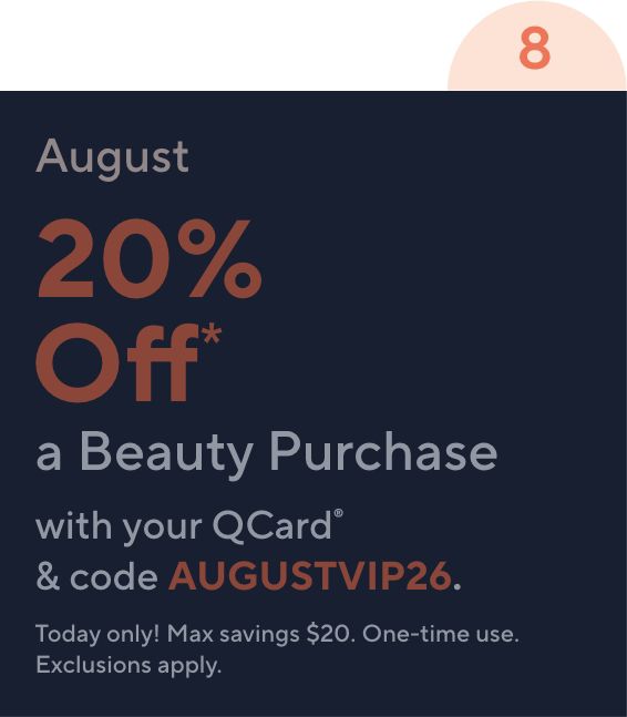 8 August 20% Off* a Beauty Purchase with your QCard® & code AUGUSTVIP26. Today only! Max savings $20. One-time use. Exclusions apply.