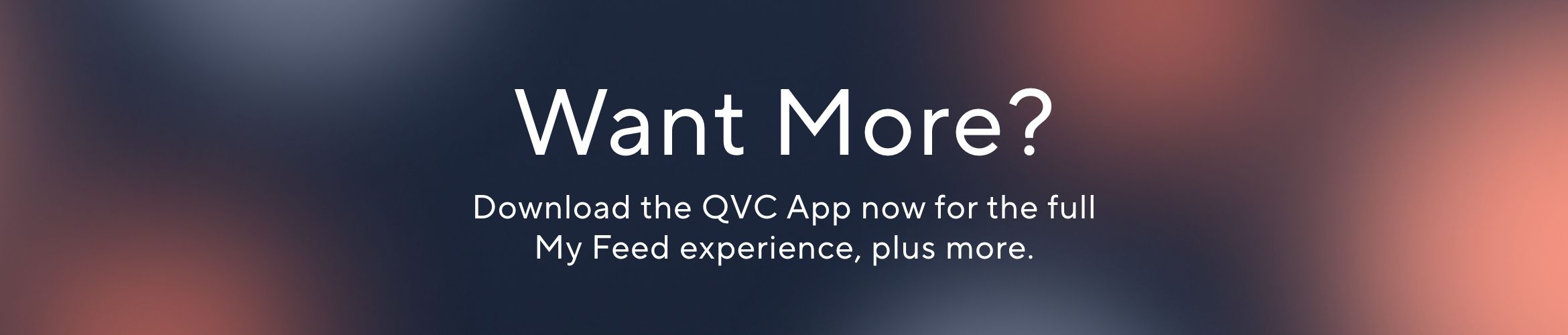 Want More? Download the QVC App now for the full My Feed experience, plus more.