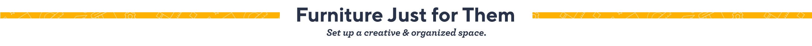 Furniture Just for Them. Set up a creative & organized space. 