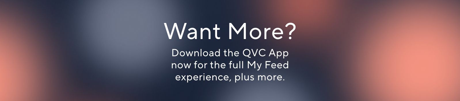 Want More? Download the QVC App now for the full My Feed experience, plus more.