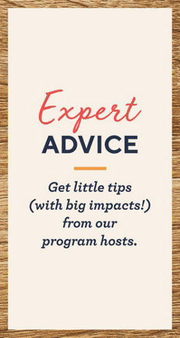 Expert Advice - Get little tips (with big impacts!) from our program hosts.