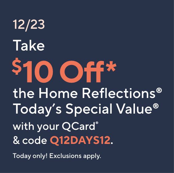 12/23: Take $10 Off* the Home Reflections® Today’s Special Value® with your QCard® & code Q12DAYS12. Today only! Exclusions apply.