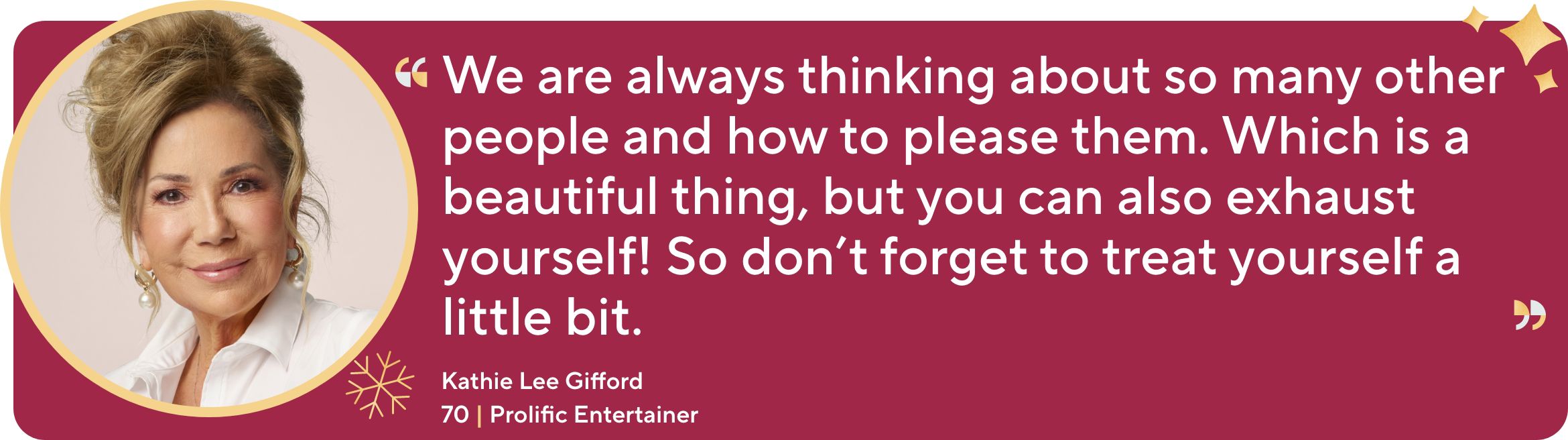 "We are always thinking about so many other people and how to please them. Which is a beautiful thing, but you can also exhaust yourself! So don't forget to treat yourself a little bit.”  Kathie Lee Gifford, 70. Prolific Entertainer