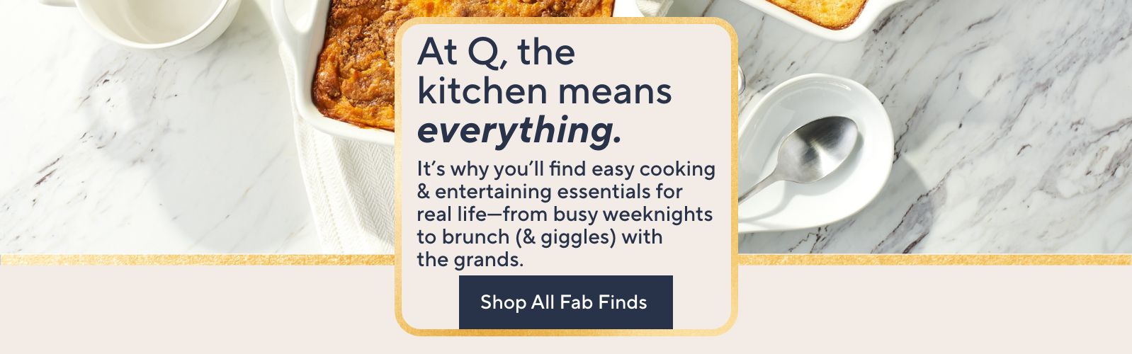 At Q, the kitchen means everything. It's why you'll find easy cooking & entertaining essentials for real life—from busy weeknights to brunch (& giggles) with the grands. Shop All Fab Finds