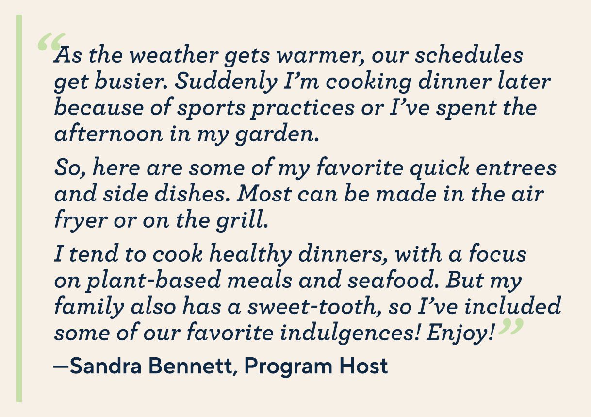 “As the weather gets warmer, our schedules get busier. Suddenly I’m cooking dinner later because of sports practices or I’ve spent the afternoon in my garden. So, here are some of my favorite quick entrees and side dishes. Most can be made in the air fryer or on the grill. I tend to cook healthy dinners, with a focus on plant-based meals and seafood. But my family also has a sweet-tooth, so I’ve included some of our favorite indulgences! Enjoy!” —Sandra Holtz, Program Host 