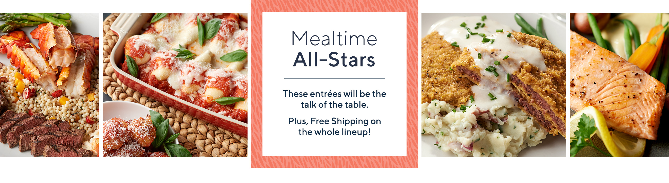 Mealtime All-Stars  These entrées will be the talk of the table.   Plus, Free Shipping on the whole lineup!