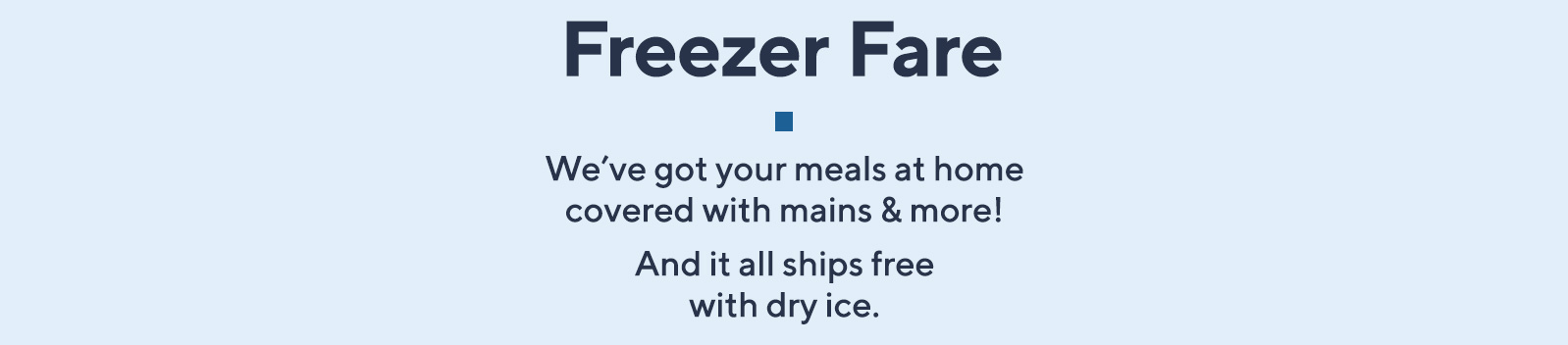 Freezer Fare  We've got your meals at home covered with mains & more!  And it all ships free with dry ice.