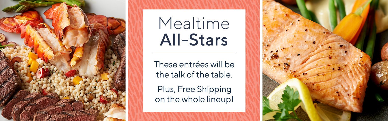 Mealtime All-Stars  These entrées will be the talk of the table.   Plus, Free Shipping on the whole lineup!