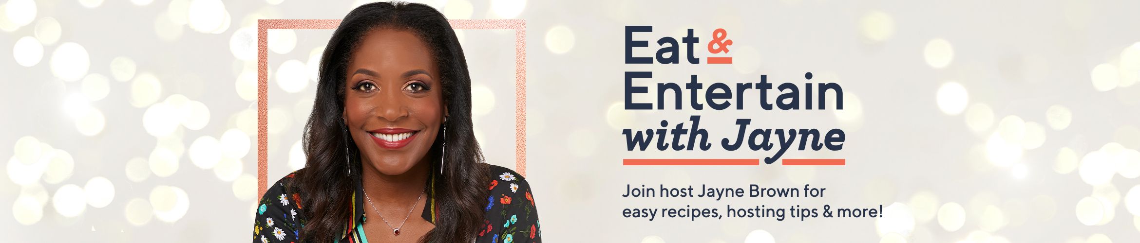 Eat & Entertain with Jayne Join host Jayne Brown for easy recipes, hosting tips & more!