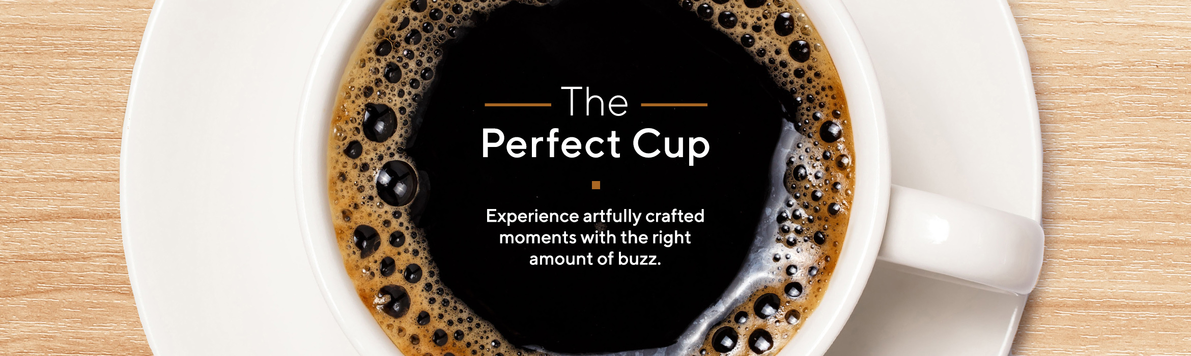 The Perfect Cup  Experience artfully crafted moments with the right amount of buzz. 