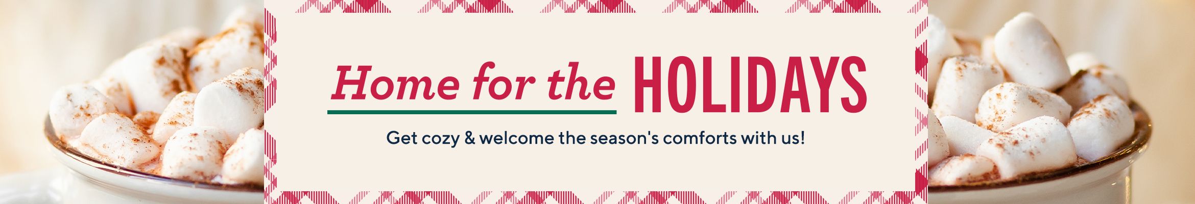 Home for the Holidays.  Get cozy & welcome the season's comforts with us!