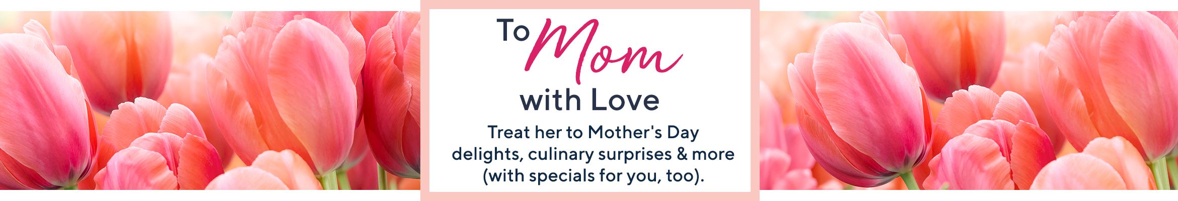 To Mom with Love. Treat her to Mother's Day delights, culinary surprises & more (with specials for you, too).