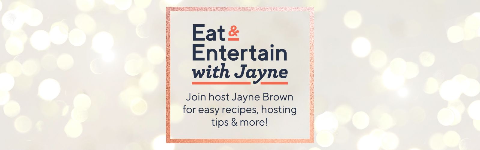 Eat & Entertain with Jayne Join host Jayne Brown for easy recipes, hosting tips & more!