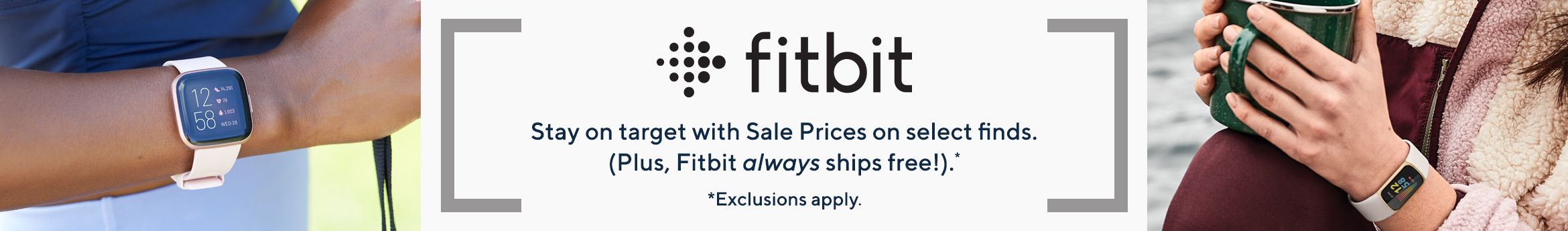 Fitbit.  Stay on target with Sale Prices on select finds. (Plus, Fitbit always ships free!).*  *Exclusions apply.