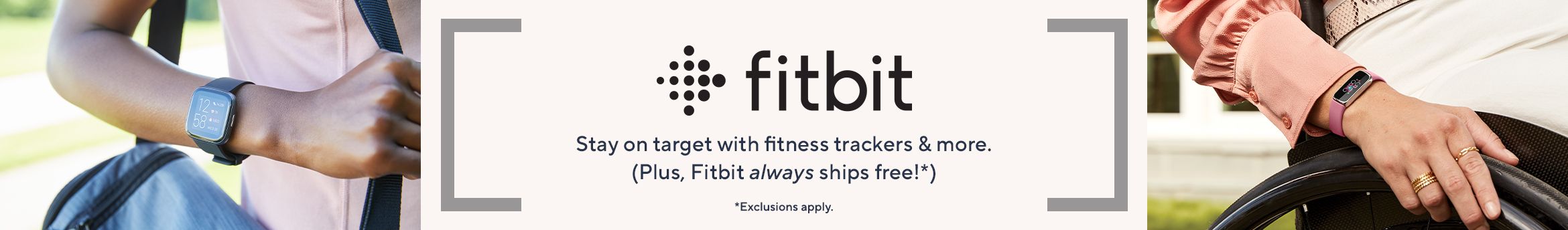 Fitbit.  Stay on target with fitness trackers & more. (Plus, Fitbit always ships free!*)  *Exclusions apply.