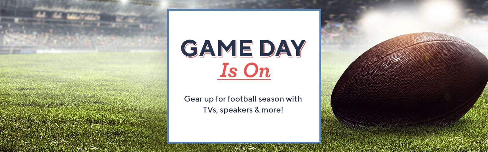 Game Day Is On.  Gear up for football season with TVs, speakers & more!