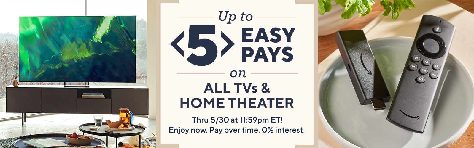 Up to 5 Easy Pays on All TVs & Home Theater. Thru 5/30 at 11:59pm ET! Enjoy now. Pay over time. 0% interest.