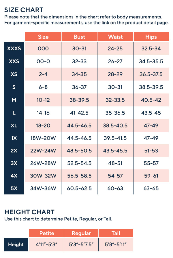 Size Chart Please note that the dimensions in the chart refer to body measurements. For garment specific measurements, use the link on the product detail page.
xxxs size 000 bust 30-31 waist 24-25 hips 32.5-34
xxs size 00-0 bust 32-33 waist 26-27 hips 34.5-35.5
xs size 2-4 bust 34-35 waist 28-29 hips 36.5-37.5
s size 6-8 bust 36-37 waist 30-31 hips 38.5-39.5
m size 10-12 bust 38-39.5 waist 32-33.5 hips 40.5-42
l 14-16 bust 41-42.5 waist 35-36.5 hips 43.5-45
xl size 18-20 bust 44.5-46.5 waist 38.5-40.5 hips 47-49
1x 18w-20w bust 44.5-46.5 waist 39.5-41.5 hips 47-49
2x 22w-24w bust 48.5-50.5 waist 43.5-45.5 hips 51-53
3x 26w-28w bust 52.5-54.5 waist 48-51 hips 55-57
4x 30w-32w bust 56.5-58.5 waist 54-57 hips 59-61
5x 34w-36w bust 60.5-62.5 waist 60-63 hips 63-65
height chart, use this chart to determine pettite, regular or tall
height petite 4 feet 11 to 5 feet 3, regular 5 feet 3 to 5 feet 7.5 tall 5 feet 8 to 5 feet 11