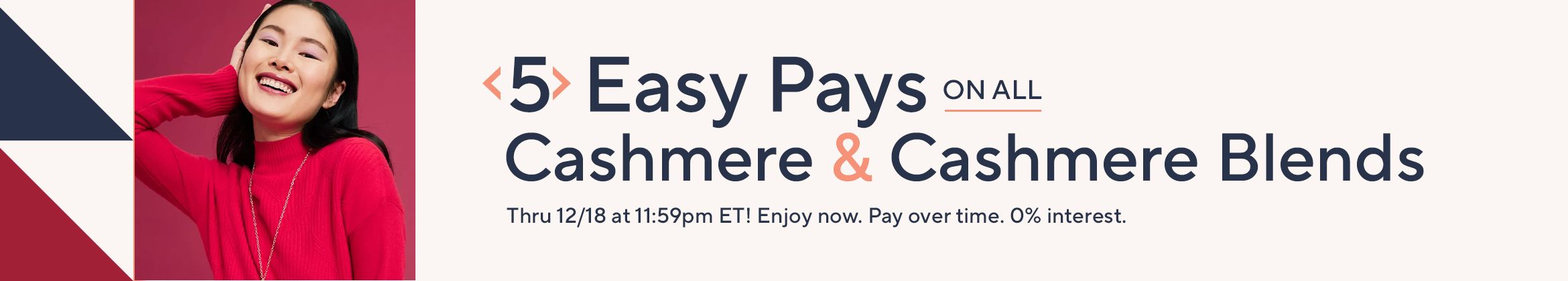 5 Easy Pays on All Cashmere & Cashmere Blends Thru 12/18 at 11:59pm ET! Enjoy now. Pay over time. 0% interest.
