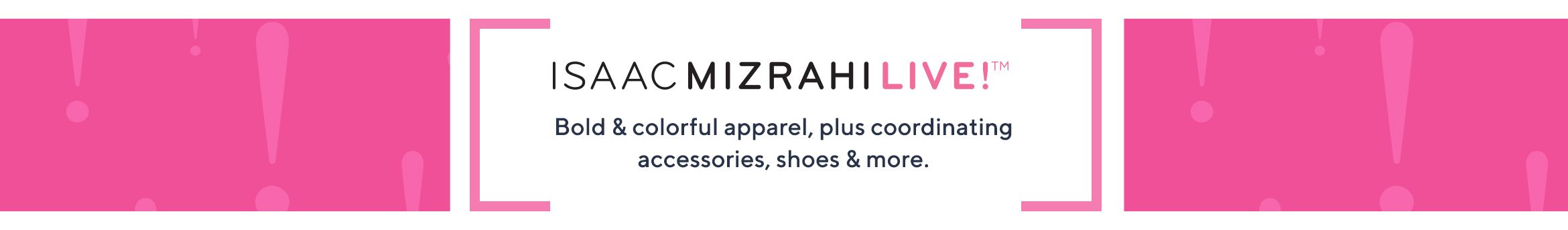 Isaac Mizrahi Live.  Bold & colorful apparel, plus coordinating accessories, shoes & more.