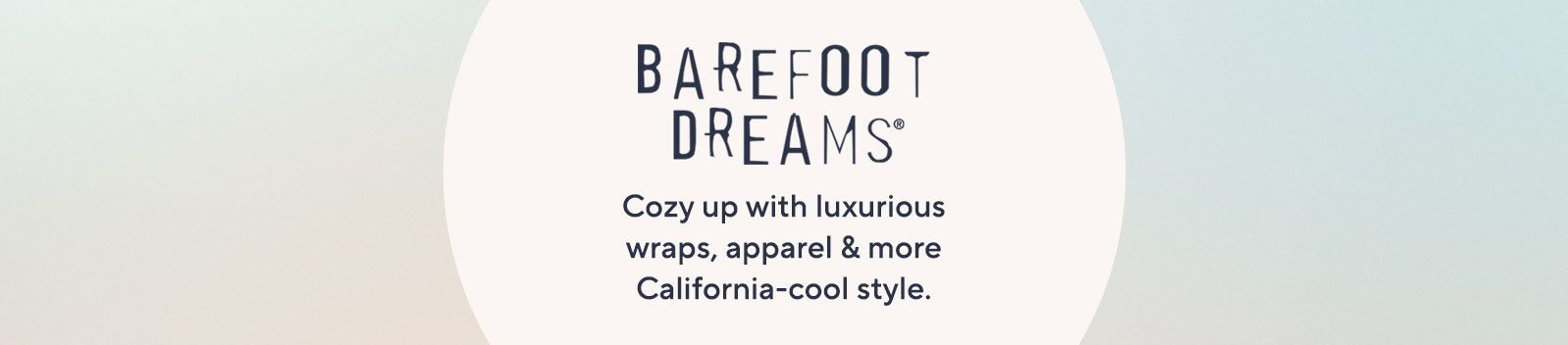 Barefoot Dreams.  Cozy up with luxurious wraps, apparel & more California-cool style.