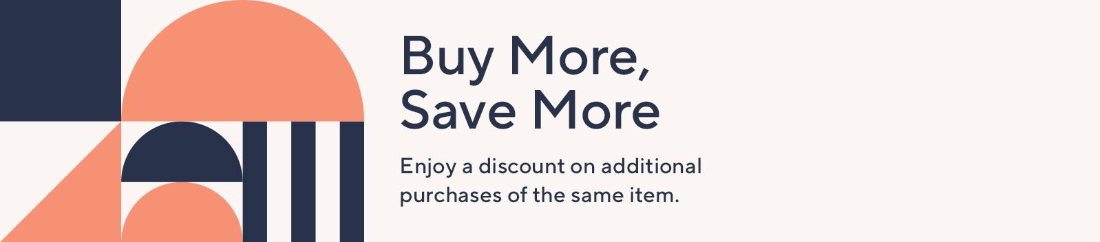 Buy More, Save More Enjoy a discount on additional purchases of the same item