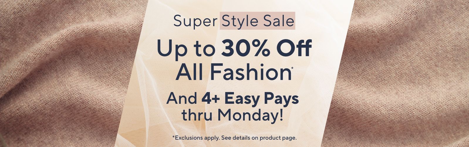 Super Style Sale. Up to 30% Off All Fashion* And 4+ Easy Pays thru Monday! *Exclusions apply. See details on product page.