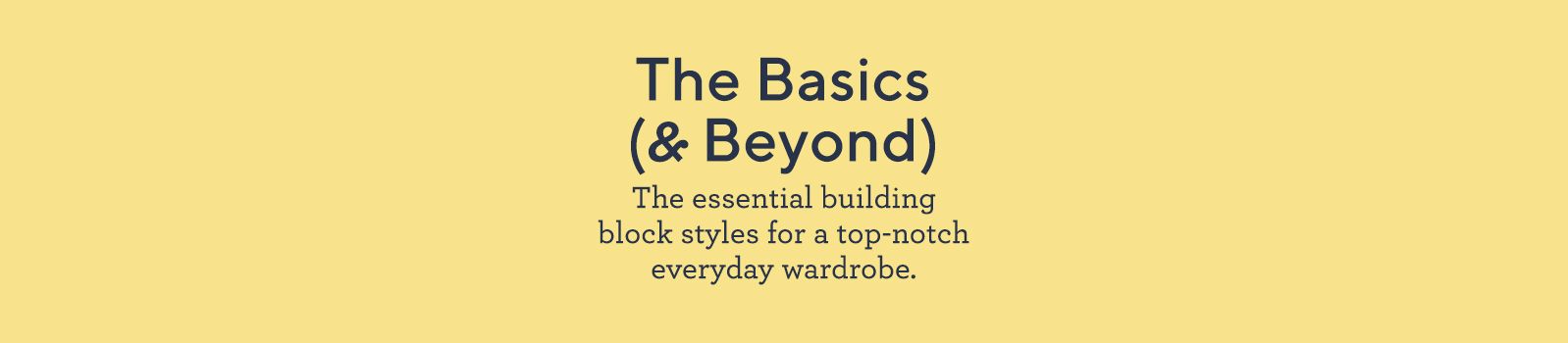 The Basics (& Beyond).  The essential building block styles for a top-notch everyday wardrobe.