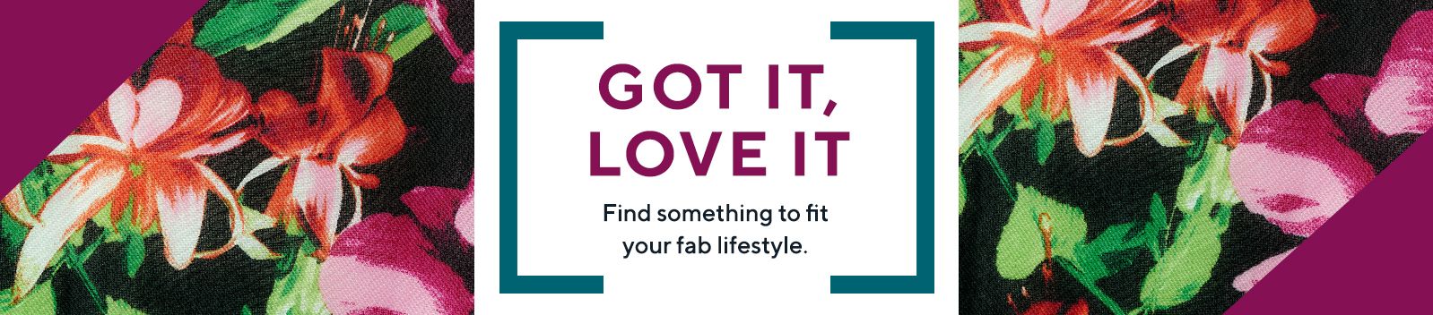 GOT IT, LOVE IT  Find something to fit your fab lifestyle.